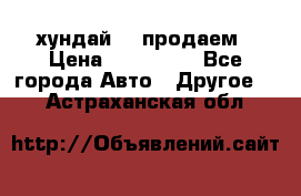 хундай 78 продаем › Цена ­ 650 000 - Все города Авто » Другое   . Астраханская обл.